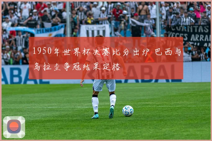 1950年世界杯决赛比分出炉 巴西与乌拉圭争冠结果定格