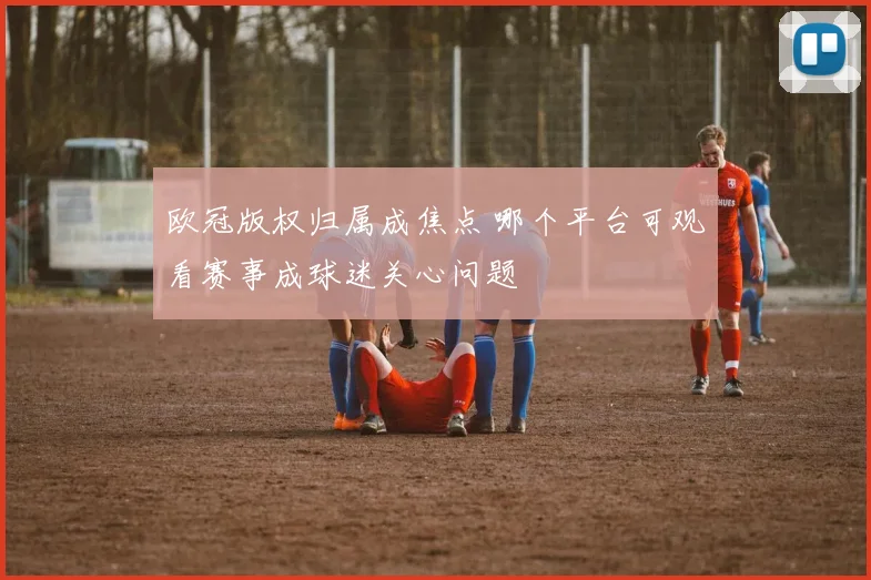 欧冠版权归属成焦点 哪个平台可观看赛事成球迷关心问题
