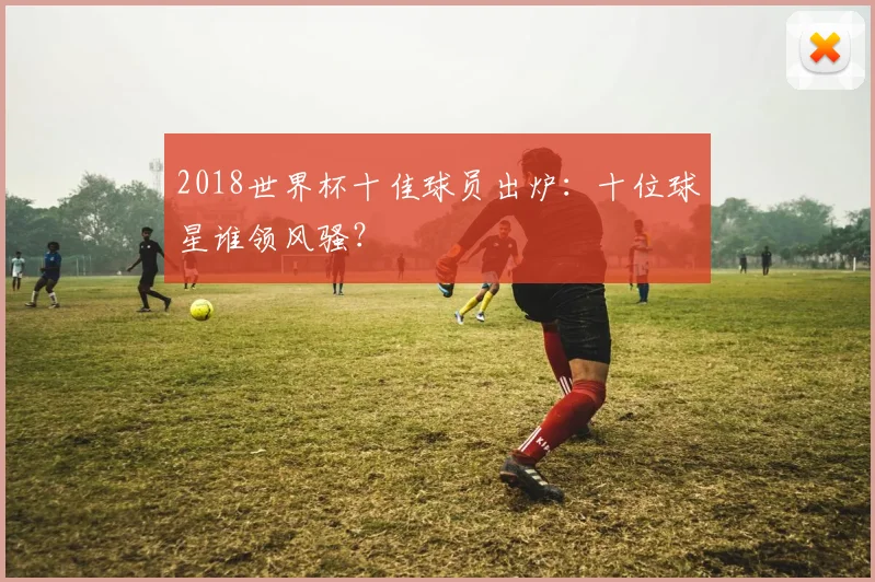 2018世界杯十佳球员出炉:十位球星谁领风骚?