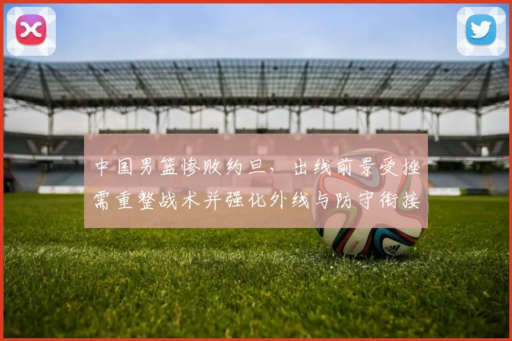 中国男篮惨败约旦，出线前景受挫需重整战术并强化外线与防守衔接