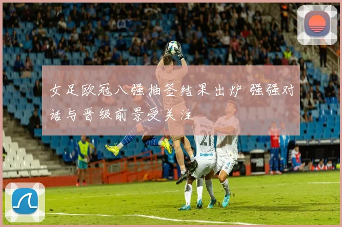 女足欧冠八强抽签结果出炉 强强对话与晋级前景受关注