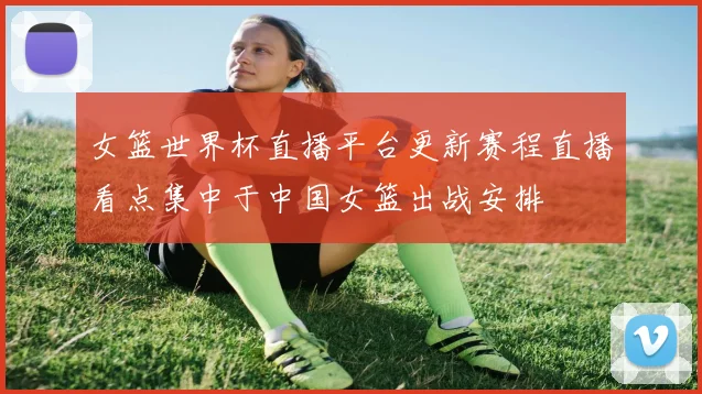 女篮世界杯直播平台更新赛程直播看点集中于中国女篮出战安排