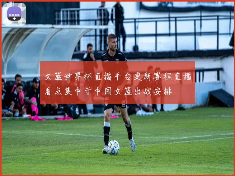 女篮世界杯直播平台更新赛程直播看点集中于中国女篮出战安排