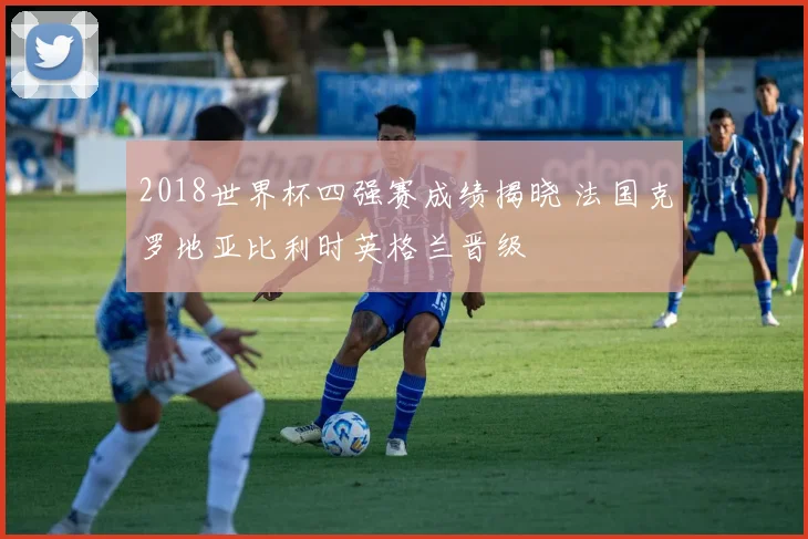 2018世界杯四强赛成绩揭晓 法国克罗地亚比利时英格兰晋级