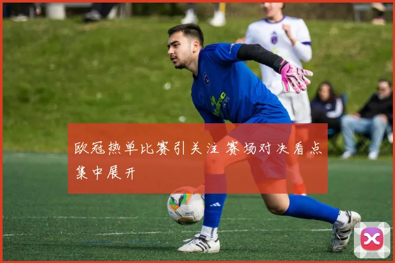 欧冠热单比赛引关注 赛场对决看点集中展开