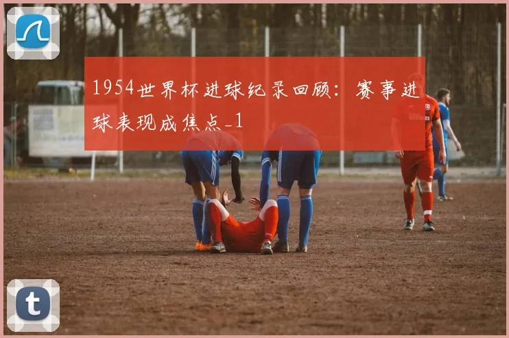 1954世界杯进球纪录回顾:赛事进球表现成焦点_1