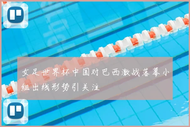 女足世界杯中国对巴西激战落幕小组出线形势引关注