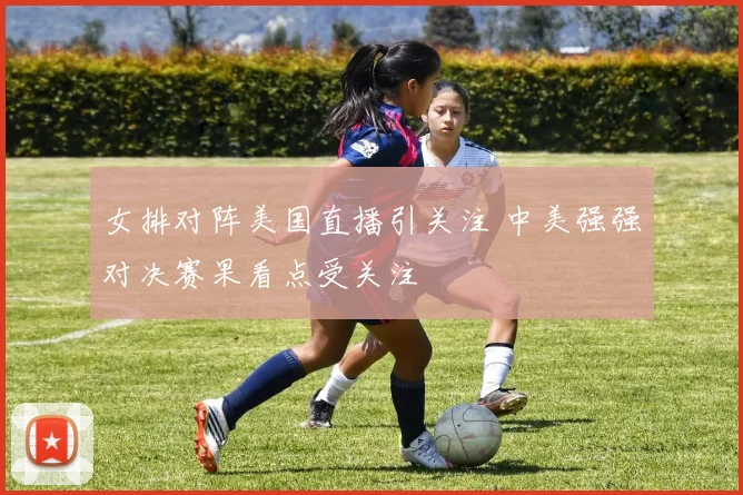 女排对阵美国直播引关注 中美强强对决赛果看点受关注