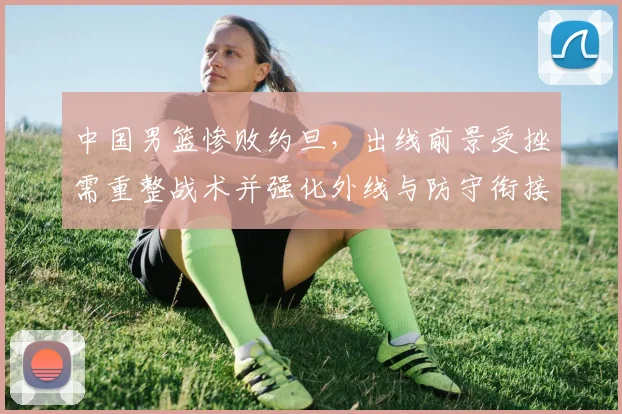 中国男篮惨败约旦，出线前景受挫需重整战术并强化外线与防守衔接
