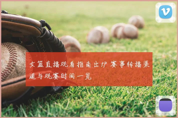 女篮直播观看指南出炉 赛事转播渠道与观赛时间一览