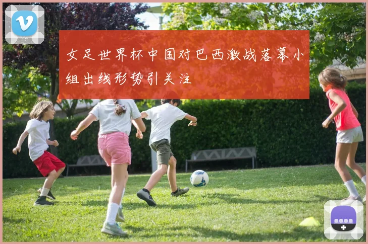女足世界杯中国对巴西激战落幕小组出线形势引关注