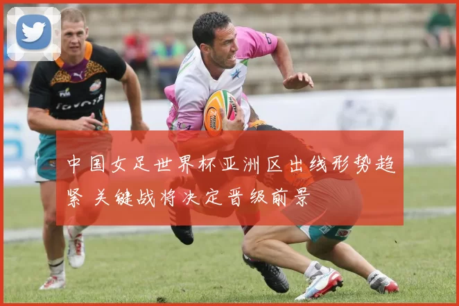 中国女足世界杯亚洲区出线形势趋紧 关键战将决定晋级前景