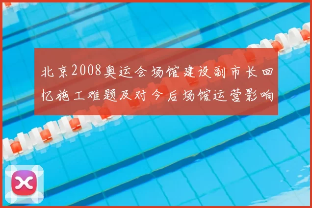 北京2008奥运会场馆建设副市长回忆施工难题及对今后场馆运营影响