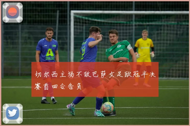 切尔西主场不敌巴萨女足欧冠半决赛首回合告负