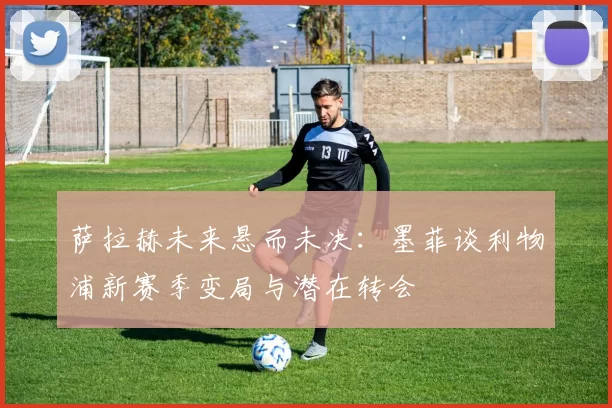 萨拉赫未来悬而未决：墨菲谈利物浦新赛季变局与潜在转会