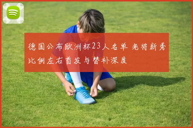 德国公布欧洲杯23人名单 老将新秀比例左右首发与替补深度