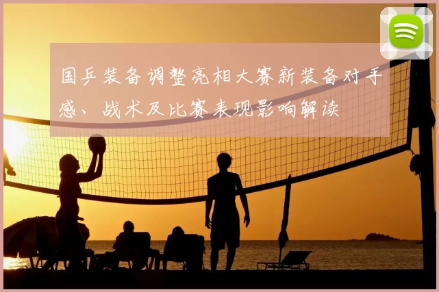 国乒装备调整亮相大赛新装备对手感、战术及比赛表现影响解读