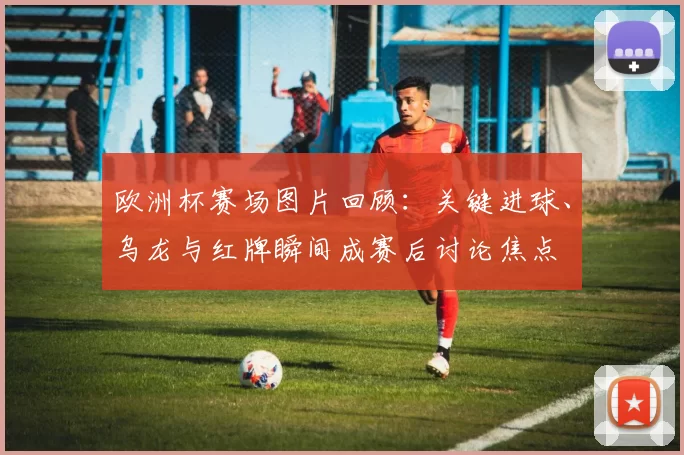 欧洲杯赛场图片回顾：关键进球、乌龙与红牌瞬间成赛后讨论焦点