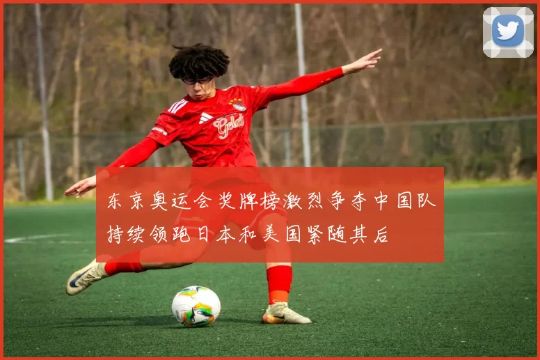 东京奥运会奖牌榜激烈争夺中国队持续领跑日本和美国紧随其后