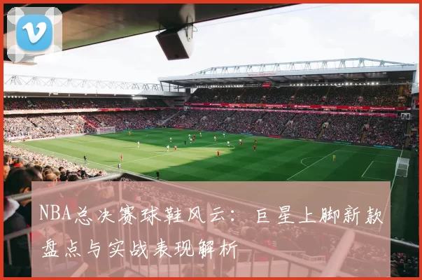 NBA总决赛球鞋风云：巨星上脚新款盘点与实战表现解析