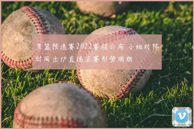 男篮预选赛2022赛程公布 小组对阵时间出炉直通正赛形势明朗