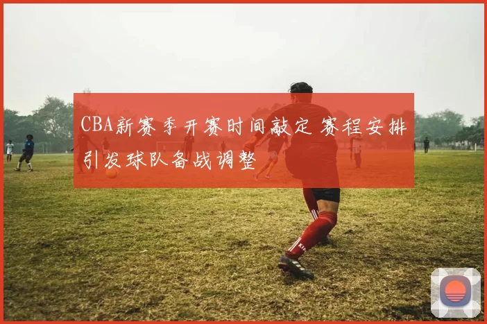 CBA新赛季开赛时间敲定 赛程安排引发球队备战调整