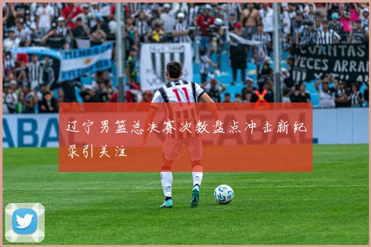 辽宁男篮总决赛次数盘点冲击新纪录引关注