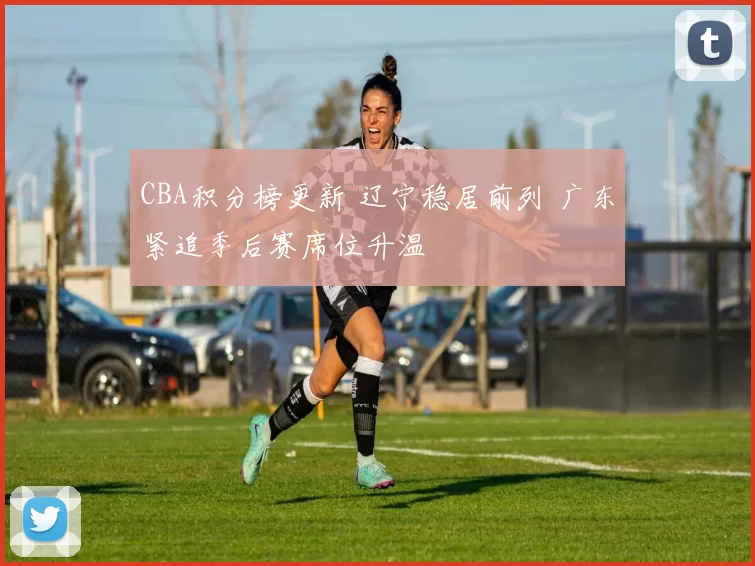 CBA积分榜更新 辽宁稳居前列 广东紧追季后赛席位升温