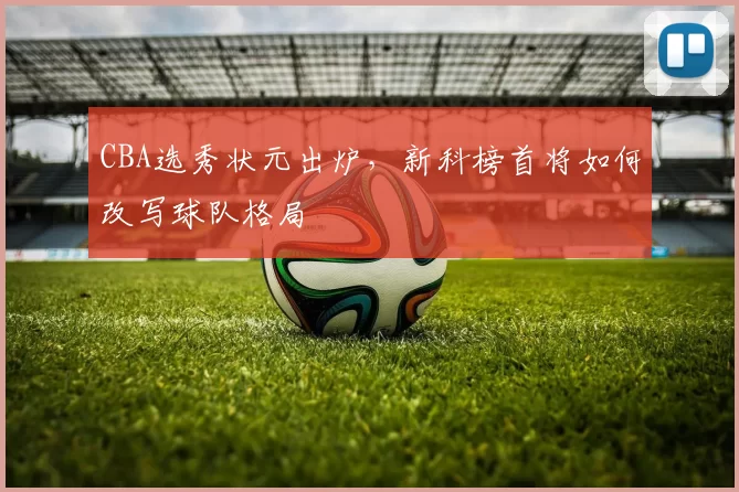 CBA选秀状元出炉，新科榜首将如何改写球队格局