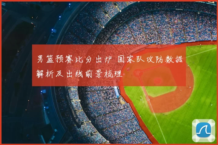 男篮预赛比分出炉 国家队攻防数据解析及出线前景梳理