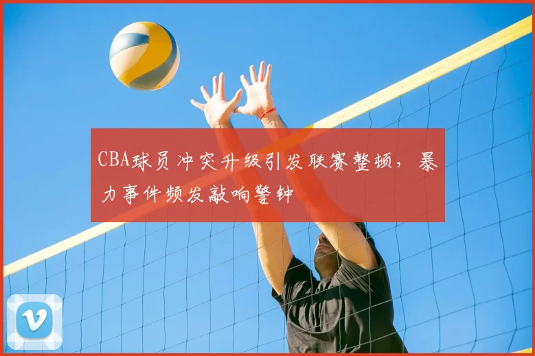 CBA球员冲突升级引发联赛整顿，暴力事件频发敲响警钟