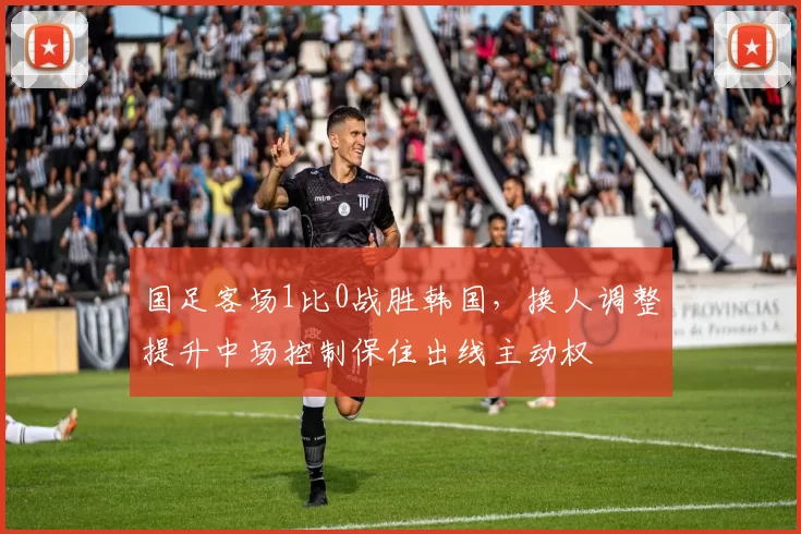 国足客场1比0战胜韩国，换人调整提升中场控制保住出线主动权