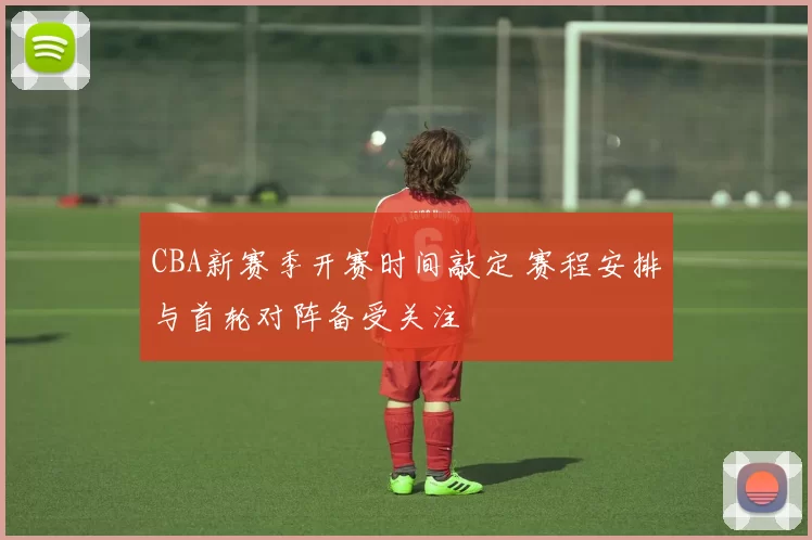 CBA新赛季开赛时间敲定 赛程安排与首轮对阵备受关注