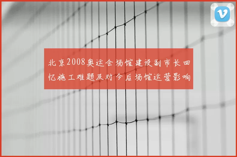 北京2008奥运会场馆建设副市长回忆施工难题及对今后场馆运营影响