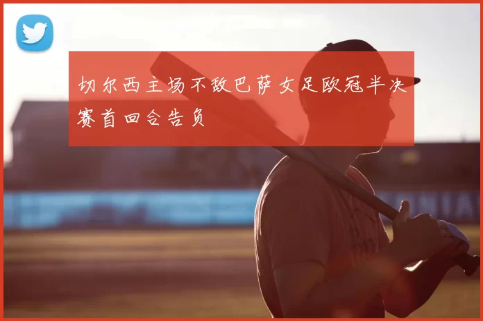 切尔西主场不敌巴萨女足欧冠半决赛首回合告负