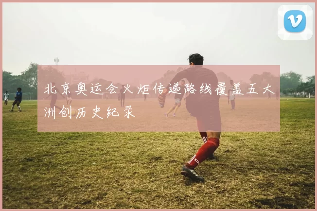 北京奥运会火炬传递路线覆盖五大洲创历史纪录