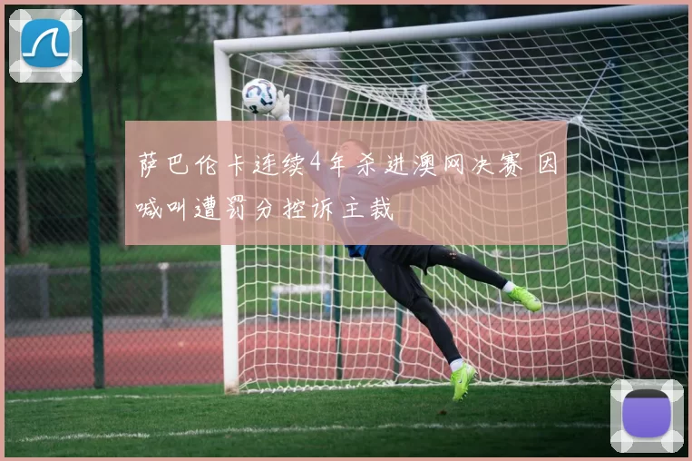 萨巴伦卡连续4年杀进澳网决赛 因喊叫遭罚分控诉主裁