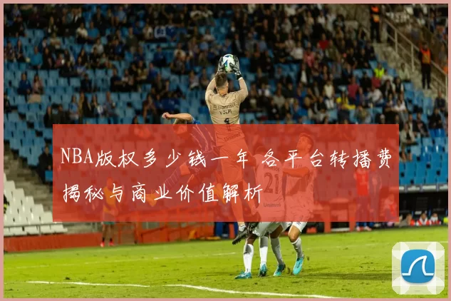 NBA版权多少钱一年 各平台转播费揭秘与商业价值解析