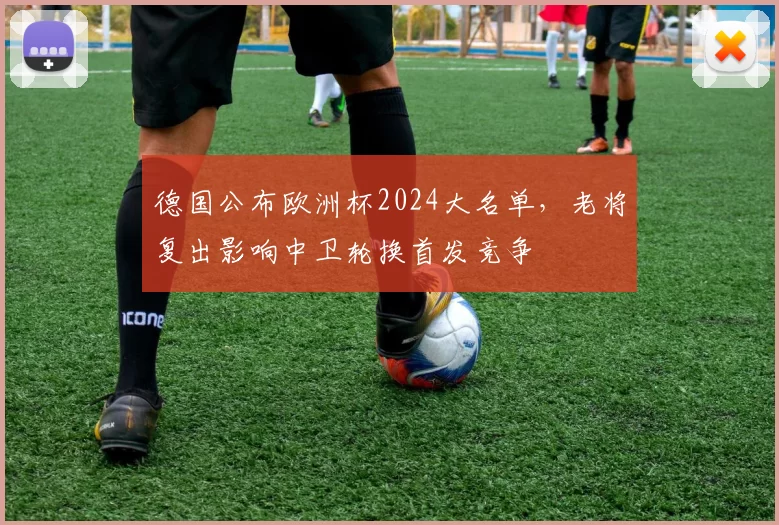 德国公布欧洲杯2024大名单，老将复出影响中卫轮换首发竞争