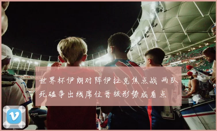 世界杯伊朗对阵伊拉克焦点战 两队死磕争出线席位晋级形势成看点