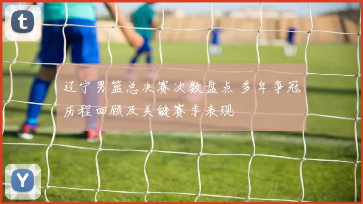 辽宁男篮总决赛次数盘点 多年争冠历程回顾及关键赛季表现