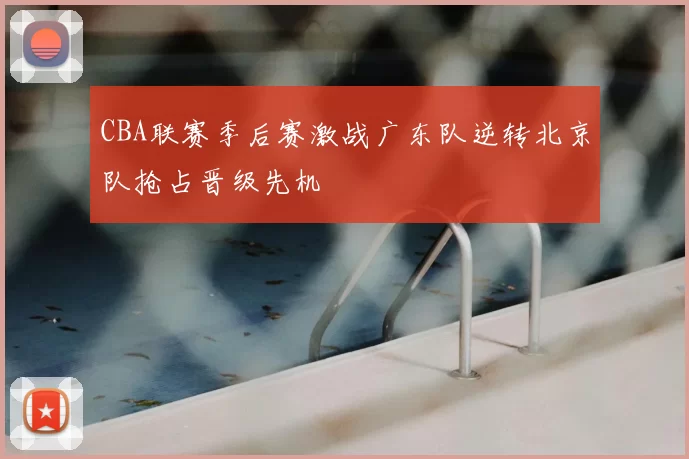 CBA联赛季后赛激战广东队逆转北京队抢占晋级先机