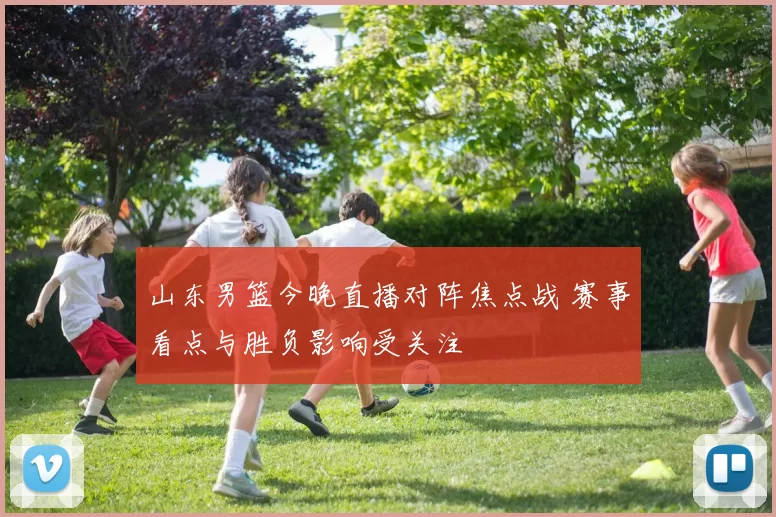 山东男篮今晚直播对阵焦点战 赛事看点与胜负影响受关注