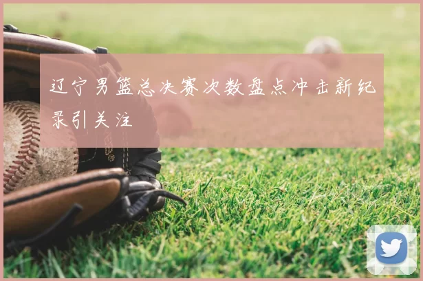 辽宁男篮总决赛次数盘点冲击新纪录引关注