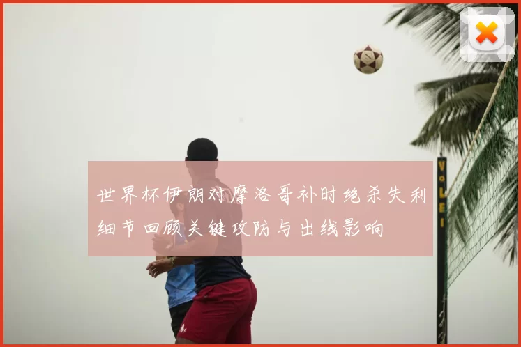 世界杯伊朗对摩洛哥补时绝杀失利细节回顾关键攻防与出线影响