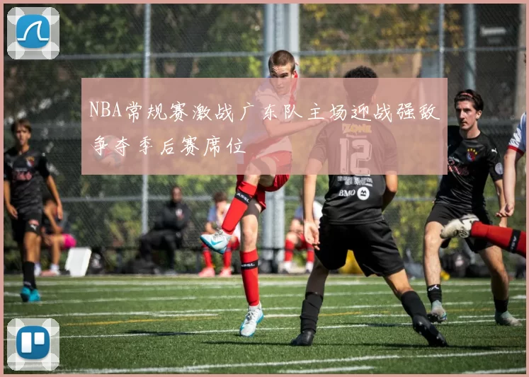 NBA常规赛激战广东队主场迎战强敌争夺季后赛席位