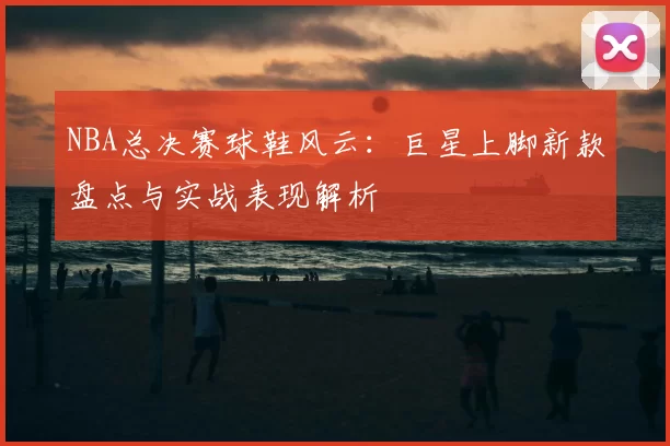 NBA总决赛球鞋风云：巨星上脚新款盘点与实战表现解析