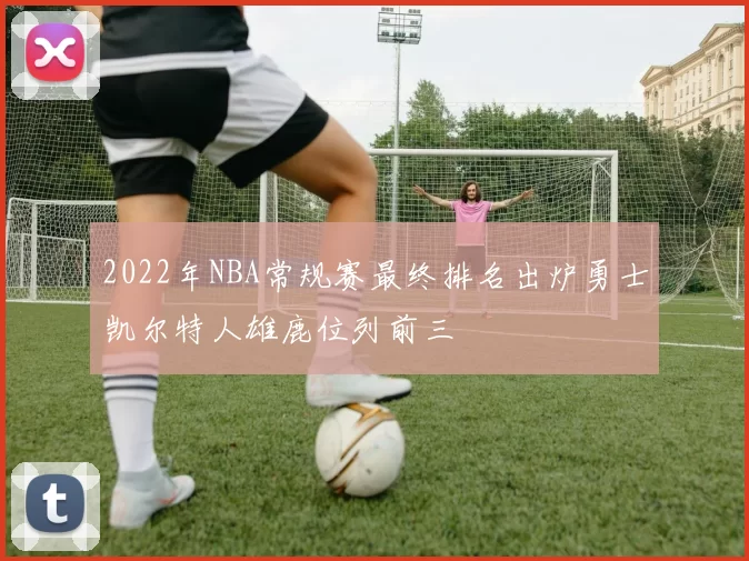 2022年NBA常规赛最终排名出炉勇士凯尔特人雄鹿位列前三