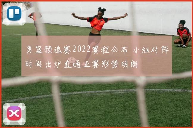 男篮预选赛2022赛程公布 小组对阵时间出炉直通正赛形势明朗