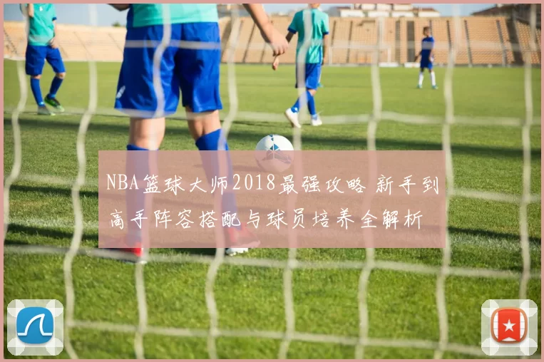 NBA篮球大师2018最强攻略 新手到高手阵容搭配与球员培养全解析
